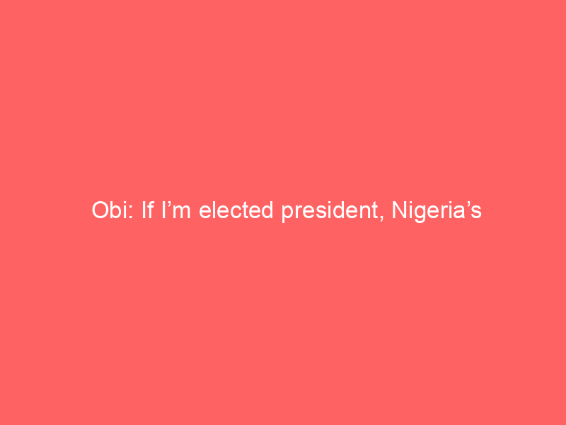 Obi: If I’m elected president, Nigeria’s power generation capacity wil