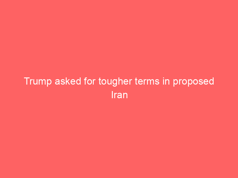 Trump asked for tougher terms in proposed Iran war deal